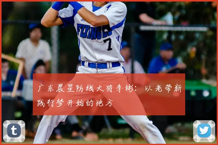 广东晨星防线大将李彬：以老带新践行梦开始的地方