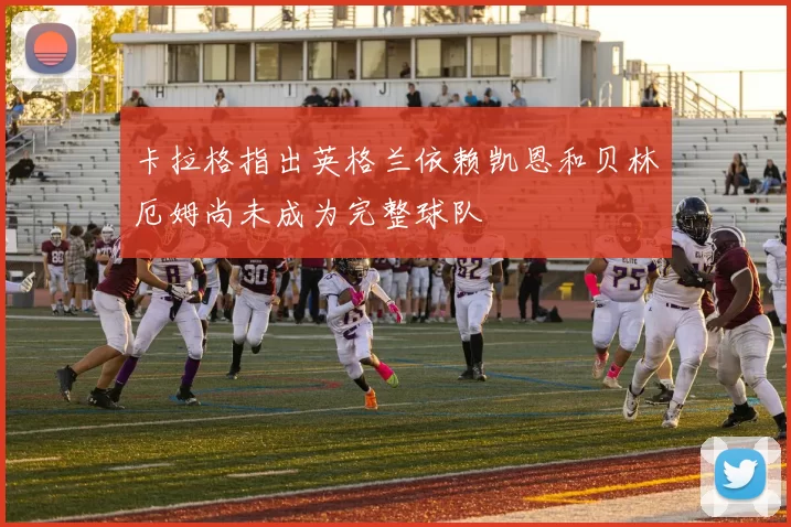 卡拉格指出英格兰依赖凯恩和贝林厄姆尚未成为完整球队