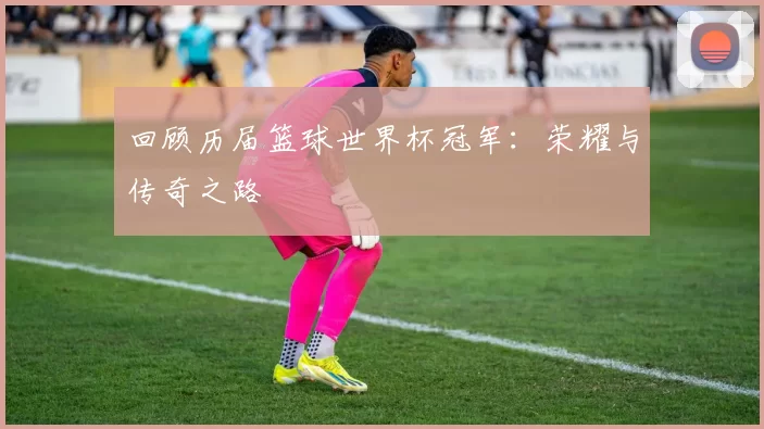 回顾历届篮球世界杯冠军：荣耀与传奇之路
