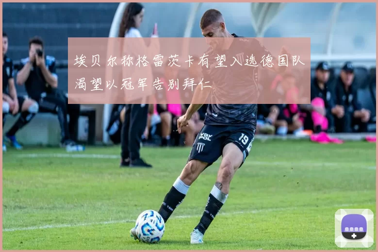 埃贝尔称格雷茨卡有望入选德国队渴望以冠军告别拜仁