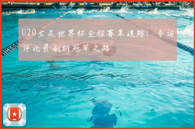 U20女足世界杯全程赛果追踪：专访评论员剖析冠军之路