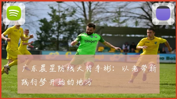 广东晨星防线大将李彬：以老带新践行梦开始的地方