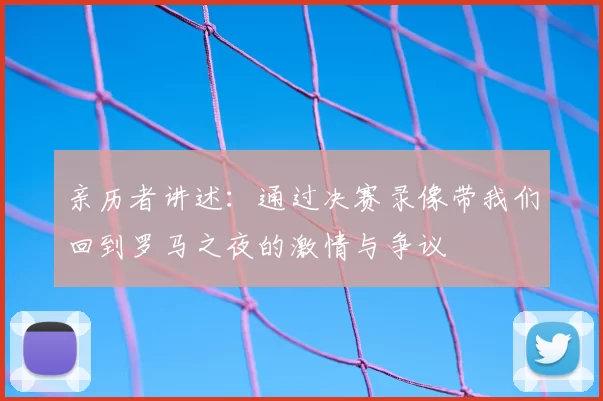 亲历者讲述:通过决赛录像带我们回到罗马之夜的激情与争议