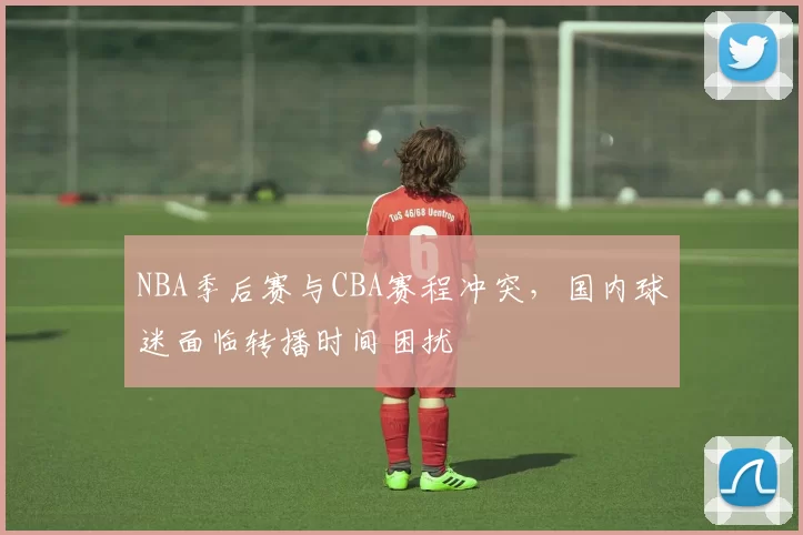 NBA季后赛与CBA赛程冲突,国内球迷面临转播时间困扰