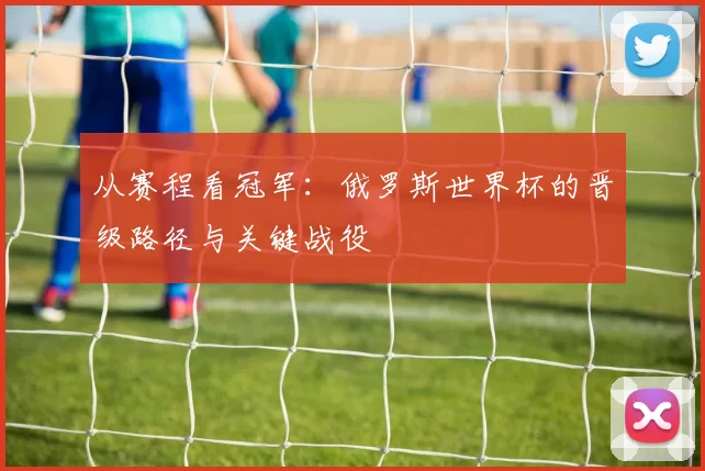 从赛程看冠军：俄罗斯世界杯的晋级路径与关键战役