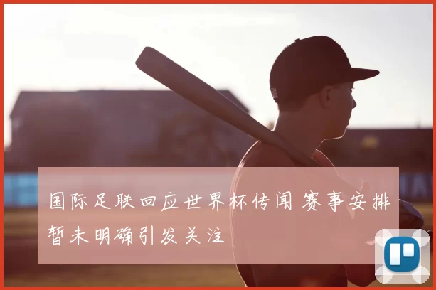 国际足联回应世界杯传闻 赛事安排暂未明确引发关注