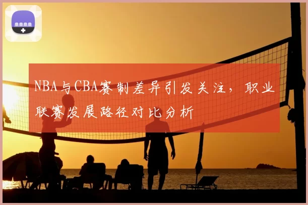 NBA与CBA赛制差异引发关注,职业联赛发展路径对比分析