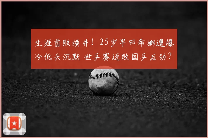 生涯首败横井！25岁早田希娜遭爆冷低头沉默 世乒赛连败国乒后劲？