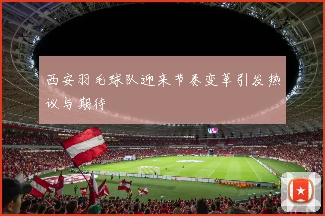 西安羽毛球队迎来节奏变革引发热议与期待