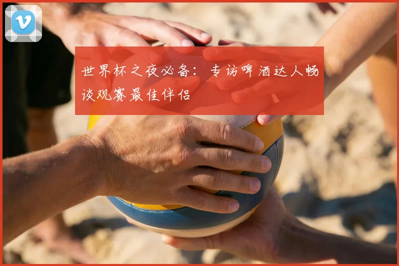 世界杯之夜必备:专访啤酒达人畅谈观赛最佳伴侣
