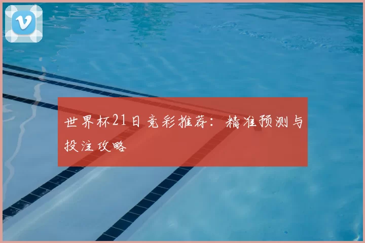 世界杯21日竞彩推荐:精准预测与投注攻略