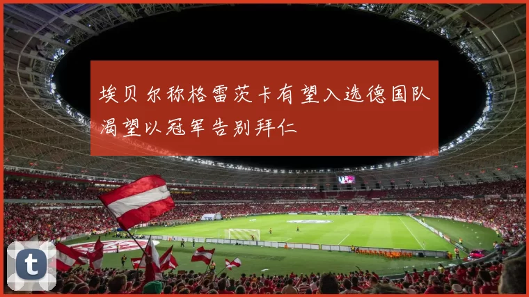 埃贝尔称格雷茨卡有望入选德国队渴望以冠军告别拜仁