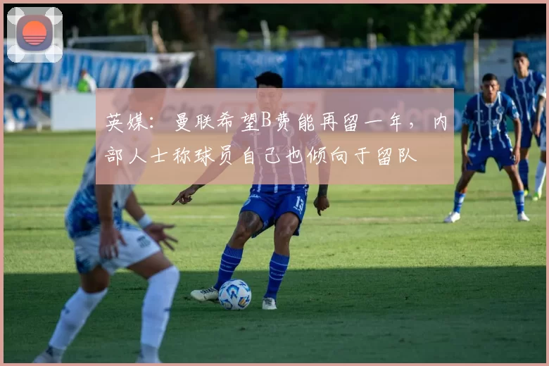 英媒:曼联希望B费能再留一年,内部人士称球员自己也倾向于留队