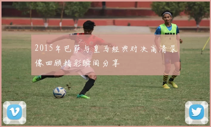 2015年巴萨与皇马经典对决高清录像回顾精彩瞬间分享
