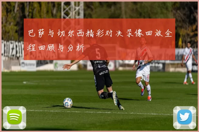 巴萨与切尔西精彩对决录像回放全程回顾与分析