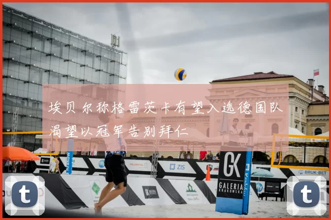 埃贝尔称格雷茨卡有望入选德国队渴望以冠军告别拜仁