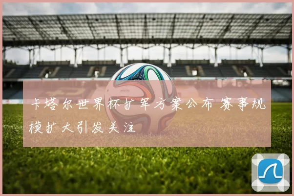 卡塔尔世界杯扩军方案公布 赛事规模扩大引发关注
