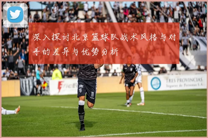 深入探讨北京篮球队战术风格与对手的差异与优势分析
