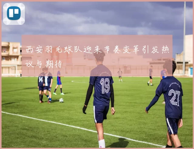 西安羽毛球队迎来节奏变革引发热议与期待