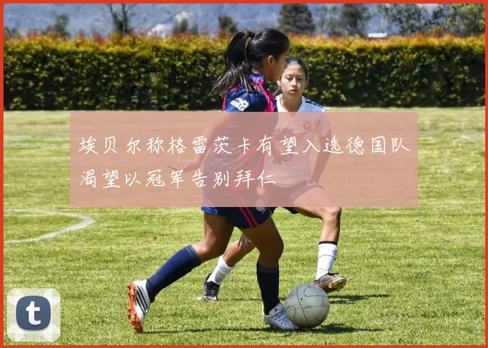 埃贝尔称格雷茨卡有望入选德国队渴望以冠军告别拜仁