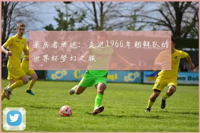 亲历者讲述:走进1966年朝鲜队的世界杯梦幻之旅