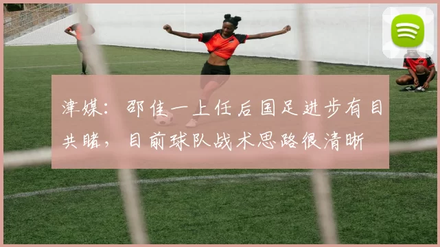 津媒:邵佳一上任后国足进步有目共睹,目前球队战术思路很清晰