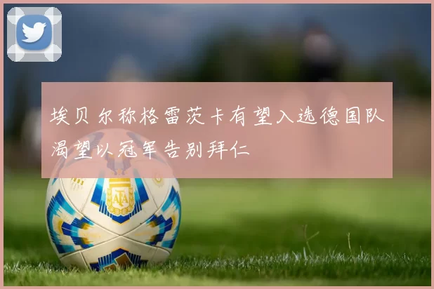 埃贝尔称格雷茨卡有望入选德国队渴望以冠军告别拜仁