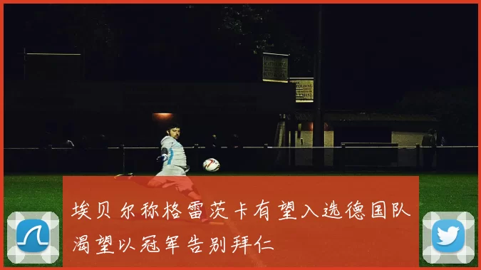 埃贝尔称格雷茨卡有望入选德国队渴望以冠军告别拜仁