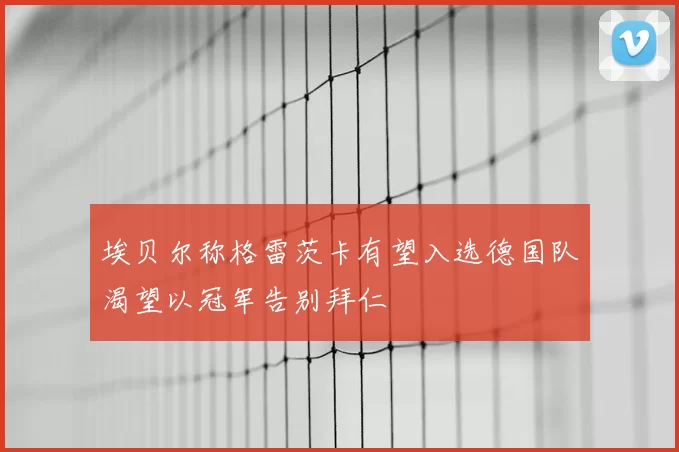 埃贝尔称格雷茨卡有望入选德国队渴望以冠军告别拜仁