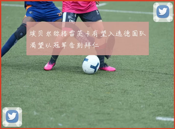 埃贝尔称格雷茨卡有望入选德国队渴望以冠军告别拜仁