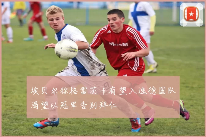 埃贝尔称格雷茨卡有望入选德国队渴望以冠军告别拜仁