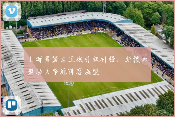 上海男篮后卫线升级补强，新援加盟助力争冠阵容成型