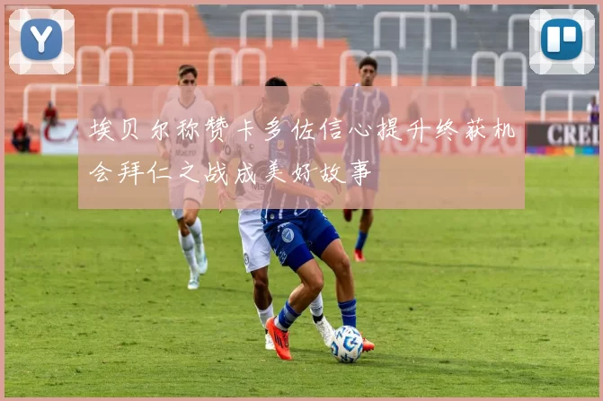 埃贝尔称赞卡多佐信心提升终获机会拜仁之战成美好故事