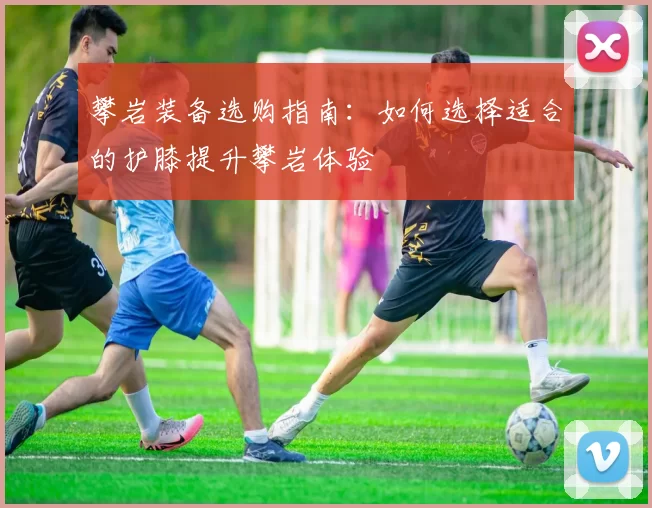 攀岩装备选购指南:如何选择适合的护膝提升攀岩体验