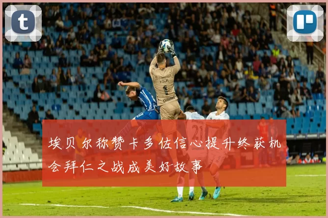 埃贝尔称赞卡多佐信心提升终获机会拜仁之战成美好故事