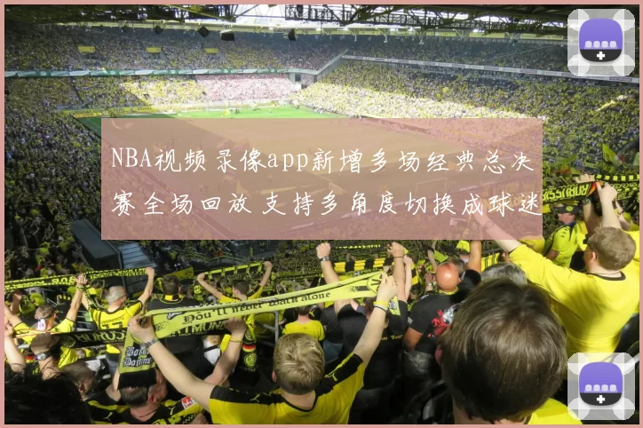NBA视频录像app新增多场经典总决赛全场回放 支持多角度切换成球迷观赛首选
