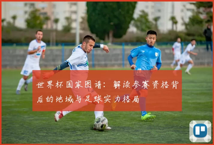 世界杯国家图谱:解读参赛资格背后的地域与足球实力格局