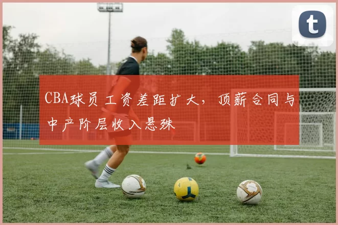 CBA球员工资差距扩大,顶薪合同与中产阶层收入悬殊