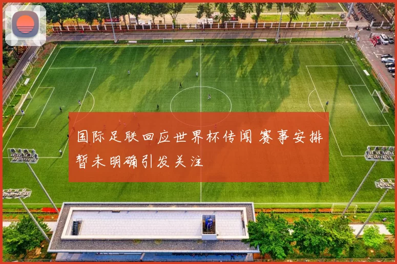 国际足联回应世界杯传闻 赛事安排暂未明确引发关注