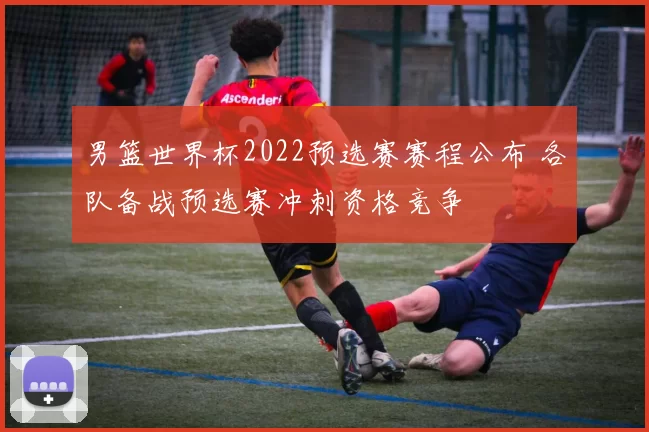 男篮世界杯2022预选赛赛程公布 各队备战预选赛冲刺资格竞争
