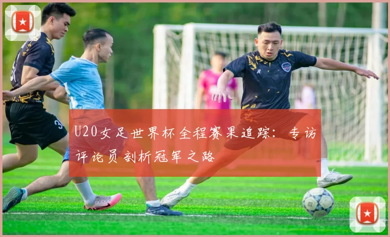 U20女足世界杯全程赛果追踪：专访评论员剖析冠军之路