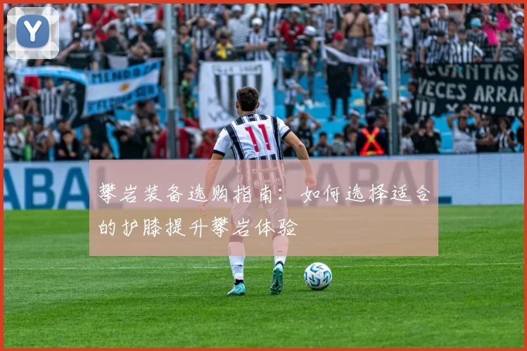 攀岩装备选购指南:如何选择适合的护膝提升攀岩体验