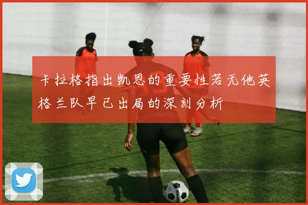 卡拉格指出凯恩的重要性若无他英格兰队早已出局的深刻分析