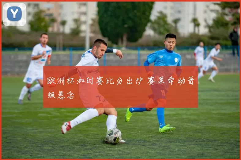 欧洲杯加时赛比分出炉 赛果牵动晋级悬念