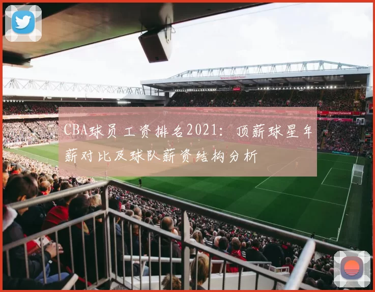 CBA球员工资排名2021：顶薪球星年薪对比及球队薪资结构分析