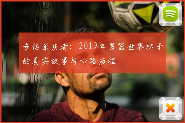 专访亲历者:2019年男篮世界杯子的真实故事与心路历程