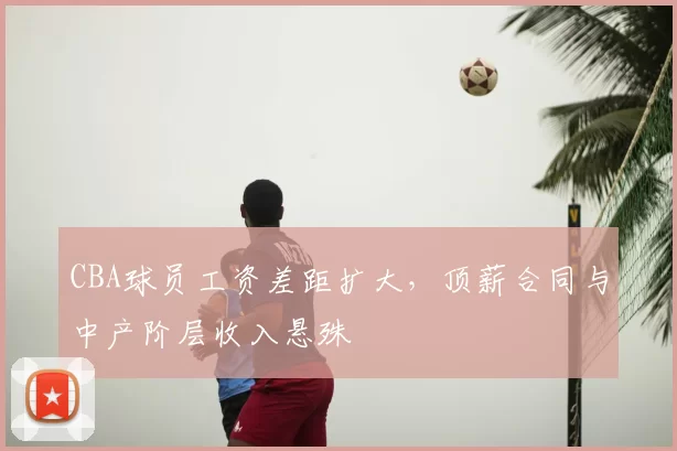 CBA球员工资差距扩大,顶薪合同与中产阶层收入悬殊
