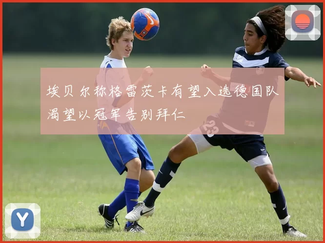 埃贝尔称格雷茨卡有望入选德国队渴望以冠军告别拜仁