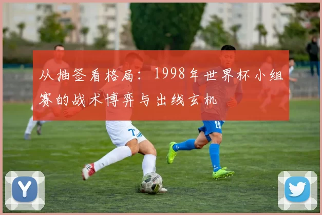 从抽签看格局:1998年世界杯小组赛的战术博弈与出线玄机