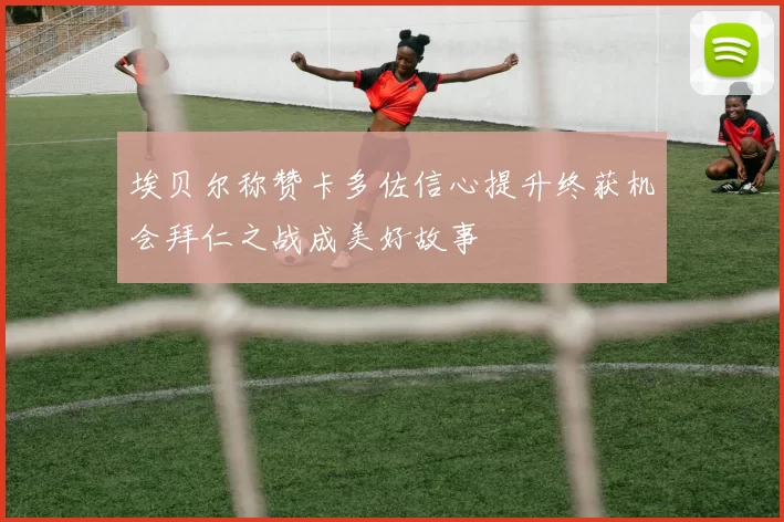 埃贝尔称赞卡多佐信心提升终获机会拜仁之战成美好故事